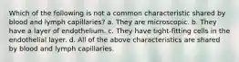 Which of the following is not a common characteristic shared by blood and lymph capillaries? a. They are microscopic. b. They have a layer of endothelium. c. They have tight-fitting cells in the endothelial layer. d. All of the above characteristics are shared by blood and lymph capillaries.