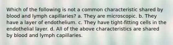 Which of the following is not a common characteristic shared by blood and lymph capillaries? a. They are microscopic. b. They have a layer of endothelium. c. They have tight-fitting cells in the endothelial layer. d. All of the above characteristics are shared by blood and lymph capillaries.