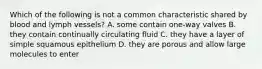 Which of the following is not a common characteristic shared by blood and lymph vessels? A. some contain one-way valves B. they contain continually circulating fluid C. they have a layer of simple squamous epithelium D. they are porous and allow large molecules to enter