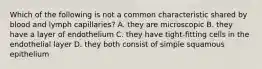 Which of the following is not a common characteristic shared by blood and lymph capillaries? A. they are microscopic B. they have a layer of endothelium C. they have tight-fitting cells in the endothelial layer D. they both consist of simple squamous epithelium