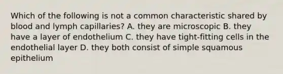 Which of the following is not a common characteristic shared by blood and lymph capillaries? A. they are microscopic B. they have a layer of endothelium C. they have tight-fitting cells in the endothelial layer D. they both consist of simple squamous epithelium