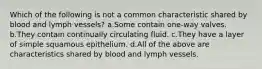 Which of the following is not a common characteristic shared by blood and lymph vessels? a.Some contain one-way valves. b.They contain continually circulating fluid. c.They have a layer of simple squamous epithelium. d.All of the above are characteristics shared by blood and lymph vessels.