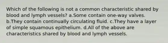 Which of the following is not a common characteristic shared by blood and lymph vessels? a.Some contain one-way valves. b.They contain continually circulating fluid. c.They have a layer of simple squamous epithelium. d.All of the above are characteristics shared by blood and lymph vessels.