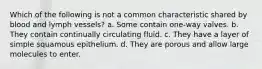 Which of the following is not a common characteristic shared by blood and lymph vessels? a. Some contain one-way valves. b. They contain continually circulating fluid. c. They have a layer of simple squamous epithelium. d. They are porous and allow large molecules to enter.