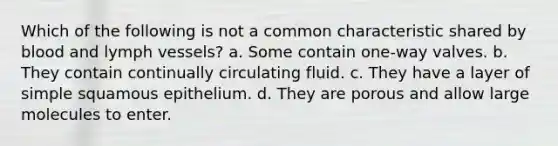 Which of the following is not a common characteristic shared by blood and lymph vessels? a. Some contain one-way valves. b. They contain continually circulating fluid. c. They have a layer of simple squamous epithelium. d. They are porous and allow large molecules to enter.