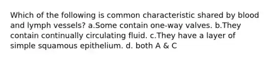 Which of the following is common characteristic shared by blood and lymph vessels? a.Some contain one-way valves. b.They contain continually circulating fluid. c.They have a layer of simple squamous epithelium. d. both A & C