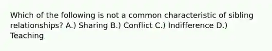 Which of the following is not a common characteristic of sibling relationships? A.) Sharing B.) Conflict C.) Indifference D.) Teaching