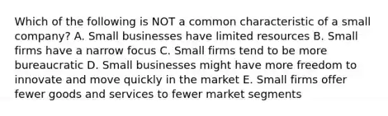 Which of the following is NOT a common characteristic of a small company? A. Small businesses have limited resources B. Small firms have a narrow focus C. Small firms tend to be more bureaucratic D. Small businesses might have more freedom to innovate and move quickly in the market E. Small firms offer fewer goods and services to fewer market segments