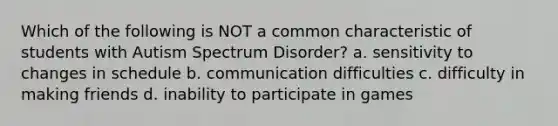 Which of the following is NOT a common characteristic of students with Autism Spectrum Disorder? a. sensitivity to changes in schedule b. communication difficulties c. difficulty in making friends d. inability to participate in games