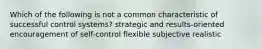 Which of the following is not a common characteristic of successful control systems? strategic and results-oriented encouragement of self-control flexible subjective realistic