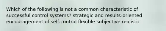 Which of the following is not a common characteristic of successful control systems? strategic and results-oriented encouragement of self-control flexible subjective realistic