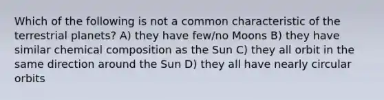 Which of the following is not a common characteristic of the terrestrial planets? A) they have few/no Moons B) they have similar chemical composition as the Sun C) they all orbit in the same direction around the Sun D) they all have nearly circular orbits