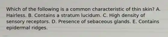 Which of the following is a common characteristic of thin skin? A. Hairless. B. Contains a stratum lucidum. C. High density of sensory receptors. D. Presence of sebaceous glands. E. Contains epidermal ridges.