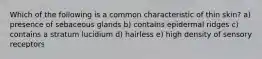 Which of the following is a common characteristic of thin skin? a) presence of sebaceous glands b) contains epidermal ridges c) contains a stratum lucidium d) hairless e) high density of sensory receptors