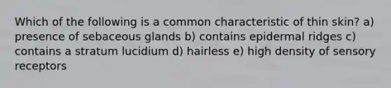 Which of the following is a common characteristic of thin skin? a) presence of sebaceous glands b) contains epidermal ridges c) contains a stratum lucidium d) hairless e) high density of sensory receptors