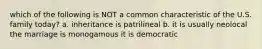 which of the following is NOT a common characteristic of the U.S. family today? a. inheritance is patrilineal b. it is usually neolocal the marriage is monogamous it is democratic