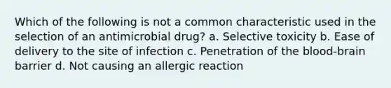 Which of the following is not a common characteristic used in the selection of an antimicrobial drug? a. Selective toxicity b. Ease of delivery to the site of infection c. Penetration of the blood-brain barrier d. Not causing an allergic reaction