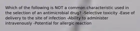 Which of the following is NOT a common characteristic used in the selection of an antimicrobial drug? -Selective toxicity -Ease of delivery to the site of infection -Ability to administer intravenously -Potential for allergic reaction