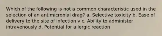 Which of the following is not a common characteristic used in the selection of an antimicrobial drag? a. Selective toxicity b. Ease of delivery to the site of infection v c. Ability to administer intravenously d. Potential for allergic reaction