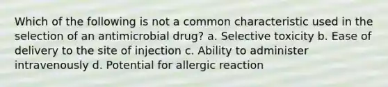 Which of the following is not a common characteristic used in the selection of an antimicrobial drug? a. Selective toxicity b. Ease of delivery to the site of injection c. Ability to administer intravenously d. Potential for allergic reaction