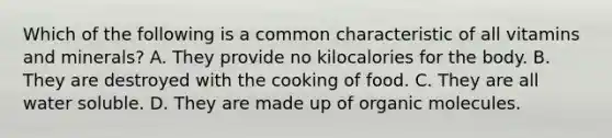 Which of the following is a common characteristic of all vitamins and minerals? A. They provide no kilocalories for the body. B. They are destroyed with the cooking of food. C. They are all water soluble. D. They are made up of organic molecules.