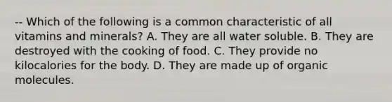 -- Which of the following is a common characteristic of all vitamins and minerals? A. They are all water soluble. B. They are destroyed with the cooking of food. C. They provide no kilocalories for the body. D. They are made up of organic molecules.