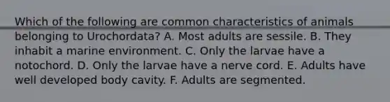 Which of the following are common characteristics of animals belonging to Urochordata? A. Most adults are sessile. B. They inhabit a marine environment. C. Only the larvae have a notochord. D. Only the larvae have a nerve cord. E. Adults have well developed body cavity. F. Adults are segmented.