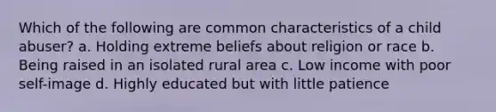 Which of the following are common characteristics of a child abuser? a. Holding extreme beliefs about religion or race b. Being raised in an isolated rural area c. Low income with poor self-image d. Highly educated but with little patience