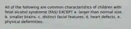 All of the following are common characteristics of children with fetal alcohol syndrome (FAS) EXCEPT a. larger than normal size. b. smaller brains. c. distinct facial features. d. heart defects. e. physical deformities.