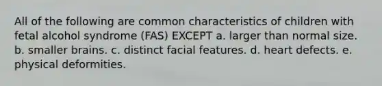 All of the following are common characteristics of children with fetal alcohol syndrome (FAS) EXCEPT a. larger than normal size. b. smaller brains. c. distinct facial features. d. heart defects. e. physical deformities.