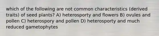 which of the following are not common characteristics (derived traits) of seed plants? A) heterosporty and flowers B) ovules and pollen C) heterospory and pollen D) heterosporty and much reduced gametophytes