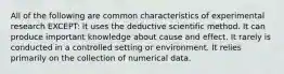 All of the following are common characteristics of experimental research EXCEPT: It uses the deductive scientific method. It can produce important knowledge about cause and effect. It rarely is conducted in a controlled setting or environment. It relies primarily on the collection of numerical data.