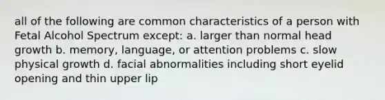 all of the following are common characteristics of a person with Fetal Alcohol Spectrum except: a. larger than normal head growth b. memory, language, or attention problems c. slow physical growth d. facial abnormalities including short eyelid opening and thin upper lip