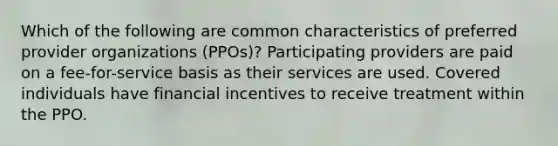 Which of the following are common characteristics of preferred provider organizations (PPOs)? Participating providers are paid on a fee-for-service basis as their services are used. Covered individuals have financial incentives to receive treatment within the PPO.