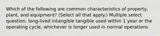 Which of the following are common characteristics of property, plant, and equipment? (Select all that apply.) Multiple select question. long-lived intangible tangible used within 1 year or the operating cycle, whichever is longer used in normal operations