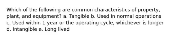 Which of the following are common characteristics of property, plant, and equipment? a. Tangible b. Used in normal operations c. Used within 1 year or the operating cycle, whichever is longer d. Intangible e. Long lived