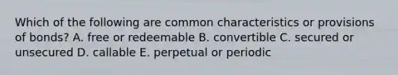 Which of the following are common characteristics or provisions of bonds? A. free or redeemable B. convertible C. secured or unsecured D. callable E. perpetual or periodic