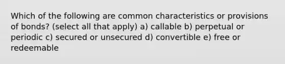 Which of the following are common characteristics or provisions of bonds? (select all that apply) a) callable b) perpetual or periodic c) secured or unsecured d) convertible e) free or redeemable