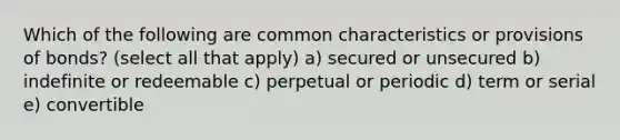 Which of the following are common characteristics or provisions of bonds? (select all that apply) a) secured or unsecured b) indefinite or redeemable c) perpetual or periodic d) term or serial e) convertible