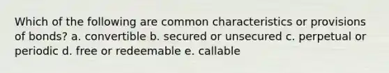 Which of the following are common characteristics or provisions of bonds? a. convertible b. secured or unsecured c. perpetual or periodic d. free or redeemable e. callable