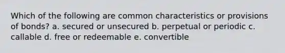 Which of the following are common characteristics or provisions of bonds? a. secured or unsecured b. perpetual or periodic c. callable d. free or redeemable e. convertible