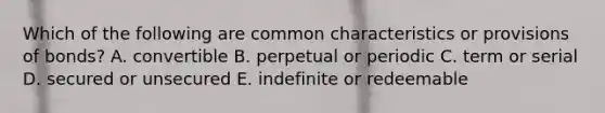 Which of the following are common characteristics or provisions of bonds? A. convertible B. perpetual or periodic C. term or serial D. secured or unsecured E. indefinite or redeemable