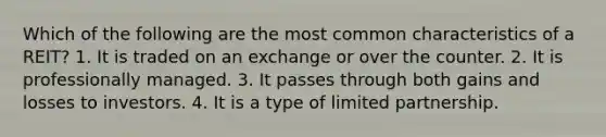 Which of the following are the most common characteristics of a REIT? 1. It is traded on an exchange or over the counter. 2. It is professionally managed. 3. It passes through both gains and losses to investors. 4. It is a type of limited partnership.