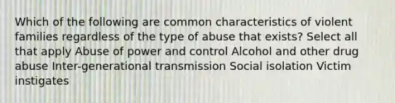 Which of the following are common characteristics of violent families regardless of the type of abuse that exists? Select all that apply Abuse of power and control Alcohol and other drug abuse Inter-generational transmission Social isolation Victim instigates