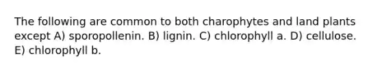 The following are common to both charophytes and land plants except A) sporopollenin. B) lignin. C) chlorophyll a. D) cellulose. E) chlorophyll b.