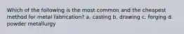 Which of the following is the most common and the cheapest method for metal fabrication? a. casting b. drawing c. forging d. powder metallurgy