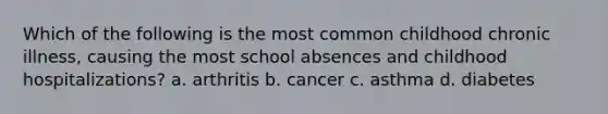 Which of the following is the most common childhood chronic illness, causing the most school absences and childhood hospitalizations? a. arthritis b. cancer c. asthma d. diabetes