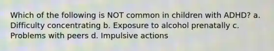 Which of the following is NOT common in children with ADHD? a. Difficulty concentrating b. Exposure to alcohol prenatally c. Problems with peers d. Impulsive actions