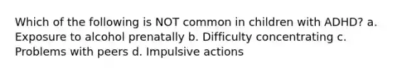 Which of the following is NOT common in children with ADHD? a. Exposure to alcohol prenatally b. Difficulty concentrating c. Problems with peers d. Impulsive actions