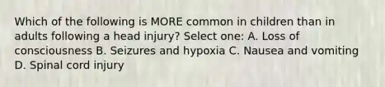 Which of the following is MORE common in children than in adults following a head injury? Select one: A. Loss of consciousness B. Seizures and hypoxia C. Nausea and vomiting D. Spinal cord injury